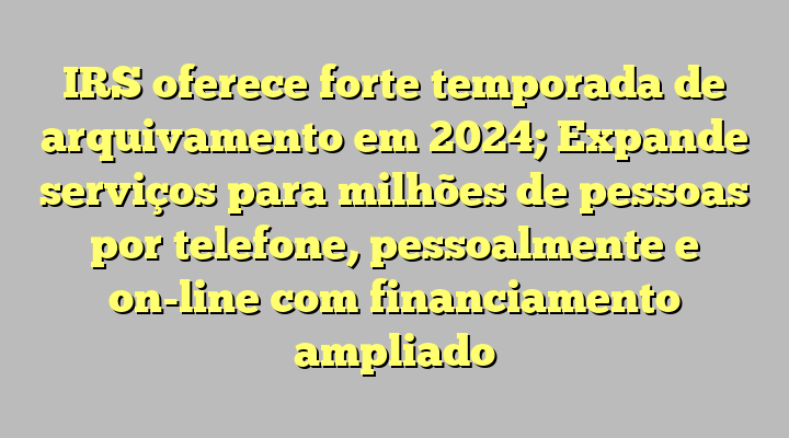 IRS oferece forte temporada de arquivamento em 2024; Expande serviços para milhões de pessoas por telefone, pessoalmente e on-line com financiamento ampliado