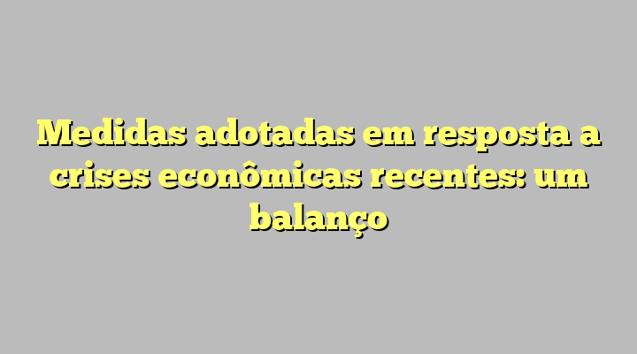 Medidas adotadas em resposta a crises econômicas recentes: um balanço